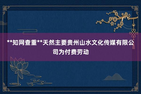 **知网查重**天然主要贵州山水文化传媒有限公司为付费劳动