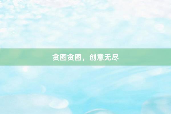 贪图贪图，创意无尽